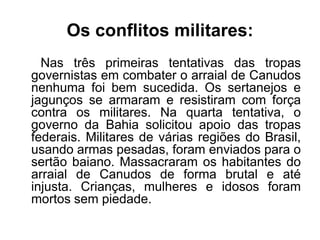 Os conflitos militares: 
Nas três primeiras tentativas das tropas 
governistas em combater o arraial de Canudos 
nenhuma foi bem sucedida. Os sertanejos e 
jagunços se armaram e resistiram com força 
contra os militares. Na quarta tentativa, o 
governo da Bahia solicitou apoio das tropas 
federais. Militares de várias regiões do Brasil, 
usando armas pesadas, foram enviados para o 
sertão baiano. Massacraram os habitantes do 
arraial de Canudos de forma brutal e até 
injusta. Crianças, mulheres e idosos foram 
mortos sem piedade. 
 