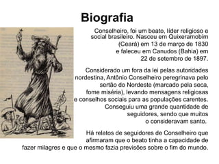 Biografia 
Conselheiro, foi um beato, líder religioso e 
social brasileiro. Nasceu em Quixeramobim 
(Ceará) em 13 de março de 1830 
e faleceu em Canudos (Bahia) em 
22 de setembro de 1897. 
Considerado um fora da lei pelas autoridades 
nordestina, Antônio Conselheiro peregrinava pelo 
sertão do Nordeste (marcado pela seca, 
fome miséria), levando mensagens religiosas 
e conselhos sociais para as populações carentes. 
Conseguiu uma grande quantidade de 
seguidores, sendo que muitos 
o consideravam santo. 
Há relatos de seguidores de Conselheiro que 
afirmaram que o beato tinha a capacidade de 
fazer milagres e que o mesmo fazia previsões sobre o fim do mundo. 
 