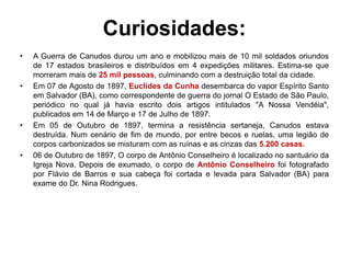 Curiosidades: 
• A Guerra de Canudos durou um ano e mobilizou mais de 10 mil soldados oriundos 
de 17 estados brasileiros e distribuídos em 4 expedições militares. Estima-se que 
morreram mais de 25 mil pessoas, culminando com a destruição total da cidade. 
• Em 07 de Agosto de 1897, Euclides da Cunha desembarca do vapor Espírito Santo 
em Salvador (BA), como correspondente de guerra do jornal O Estado de São Paulo, 
periódico no qual já havia escrito dois artigos intitulados "A Nossa Vendéia", 
publicados em 14 de Março e 17 de Julho de 1897. 
• Em 05 de Outubro de 1897, termina a resistência sertaneja, Canudos estava 
destruída. Num cenário de fim de mundo, por entre becos e ruelas, uma legião de 
corpos carbonizados se misturam com as ruínas e as cinzas das 5.200 casas. 
• 06 de Outubro de 1897, O corpo de Antônio Conselheiro é localizado no santuário da 
Igreja Nova. Depois de exumado, o corpo de Antônio Conselheiro foi fotografado 
por Flávio de Barros e sua cabeça foi cortada e levada para Salvador (BA) para 
exame do Dr. Nina Rodrigues. 
