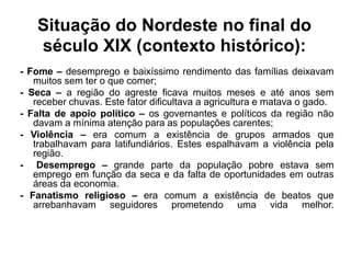Situação do Nordeste no final do 
século XIX (contexto histórico): 
- Fome – desemprego e baixíssimo rendimento das famílias deixavam 
muitos sem ter o que comer; 
- Seca – a região do agreste ficava muitos meses e até anos sem 
receber chuvas. Este fator dificultava a agricultura e matava o gado. 
- Falta de apoio político – os governantes e políticos da região não 
davam a mínima atenção para as populações carentes; 
- Violência – era comum a existência de grupos armados que 
trabalhavam para latifundiários. Estes espalhavam a violência pela 
região. 
- Desemprego – grande parte da população pobre estava sem 
emprego em função da seca e da falta de oportunidades em outras 
áreas da economia. 
- Fanatismo religioso – era comum a existência de beatos que 
arrebanhavam seguidores prometendo uma vida melhor. 
 