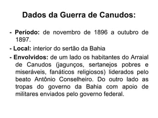 Dados da Guerra de Canudos: 
- Período: de novembro de 1896 a outubro de 
1897. 
- Local: interior do sertão da Bahia 
- Envolvidos: de um lado os habitantes do Arraial 
de Canudos (jagunços, sertanejos pobres e 
miseráveis, fanáticos religiosos) liderados pelo 
beato Antônio Conselheiro. Do outro lado as 
tropas do governo da Bahia com apoio de 
militares enviados pelo governo federal. 
 