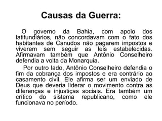 Causas da Guerra: 
O governo da Bahia, com apoio dos 
latifundiários, não concordavam com o fato dos 
habitantes de Canudos não pagarem impostos e 
viverem sem seguir as leis estabelecidas. 
Afirmavam também que Antônio Conselheiro 
defendia a volta da Monarquia. 
Por outro lado, Antônio Conselheiro defendia o 
fim da cobrança dos impostos e era contrário ao 
casamento civil. Ele afirma ser um enviado de 
Deus que deveria liderar o movimento contra as 
diferenças e injustiças sociais. Era também um 
crítico do sistema republicano, como ele 
funcionava no período. 
 