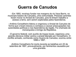 Guerra de Canudos 
- Em 1893, revolveu fundar nas margens do rio Vaza Barris, no 
município baiano de Canudos, uma comunidade. Pessoas carentes 
foram morar no Arraial de Canudos, pois lá tinham trabalho e 
acesso a terra, sem serem exploradas pelos fazendeiros. 
- Antônio Conselheiro liderou e organizou o Arraial de Canudos de 
forma que o local cresceu e começou a causar preocupações nas 
autoridades políticas e nos fazendeiros da região. Foi chamado de 
monarquista e inimigo da República. 
-O governo federal, com auxílio de tropas locais, organizou uma 
grande ofensiva militar contra o arraial liderado por Conselheiro. O 
conflito armado, conhecido como Guerra de Canudos, ocorreu entre 
1896 e 1897. 
-Antônio Conselheiro foi morto durante as batalhas em 22 de 
setembro de 1897, provavelmente, por ferimentos causados por 
uma granada. 
 