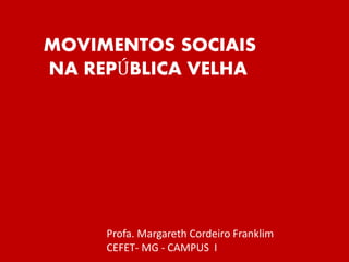 MOVIMENTOS SOCIAIS
NA REPÚBLICA VELHA
Profa. Margareth Cordeiro Franklim
CEFET- MG - CAMPUS I
 