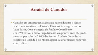• Canudos era uma pequena aldeia que surgiu durante o século
XVIII nos arredores da Fazenda Canudos, às margens do rio
Vaza-Barris. Com a chegada de Antônio Conselheiro
em 1893 passou a crescer rapidamente, em poucos anos chegando
a contar por volta de 25 000 habitantes. Antônio Conselheiro
rebatizou o local de Belo Monte, apesar de estar situado num vale,
entre colinas.
 