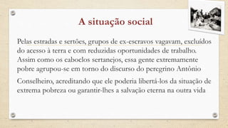 Pelas estradas e sertões, grupos de ex-escravos vagavam, excluídos
do acesso à terra e com reduzidas oportunidades de trabalho.
Assim como os caboclos sertanejos, essa gente extremamente
pobre agrupou-se em torno do discurso do peregrino Antônio
Conselheiro, acreditando que ele poderia libertá-los da situação de
extrema pobreza ou garantir-lhes a salvação eterna na outra vida
 