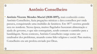 • Antônio Vicente Mendes Maciel (1830-1897), mais conhecido como
Antônio Conselheiro, fazia pregações místicas e dava conselhos por onde
passava, conquistando uma multidão de fanáticos. Em 1877 ocorreu grande
seca no nordeste. Nessa época, muitos flagelados buscaram alimentação e
ajuda do governo, o que não conseguiam, sendo comum o caminho para a
bandidagem. Nesse contexto, Antônio Conselheiro surge como um
catalisador dos problemas, atuando como líder religioso e social. Para muitos,
Conselheiro era um profeta enviado por Deus.
 