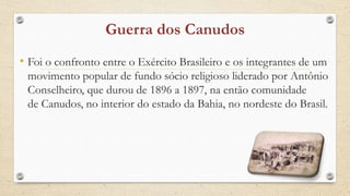 • Foi o confronto entre o Exército Brasileiro e os integrantes de um
movimento popular de fundo sócio religioso liderado por Antônio
Conselheiro, que durou de 1896 a 1897, na então comunidade
de Canudos, no interior do estado da Bahia, no nordeste do Brasil.
 