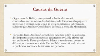 • O governo da Bahia, com apoio dos latifundiários, não
concordavam com o fato dos habitantes de Canudos não pagarem
impostos e viverem sem seguir as leis estabelecidas. Afirmavam
também que Antônio Conselheiro defendia a volta da Monarquia.
• Por outro lado, Antônio Conselheiro defendia o fim da cobrança
dos impostos e era contrário ao casamento civil. Ele afirma ser
um enviado de Deus que deveria liderar o movimento contra as
diferenças e injustiças sociais. Era também um crítico do sistema
republicano, como ele funcionava no período.
 