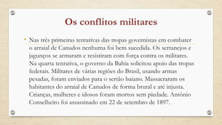 • Nas três primeiras tentativas das tropas governistas em combater
o arraial de Canudos nenhuma foi bem sucedida. Os sertanejos e
jagunços se armaram e resistiram com força contra os militares.
Na quarta tentativa, o governo da Bahia solicitou apoio das tropas
federais. Militares de várias regiões do Brasil, usando armas
pesadas, foram enviados para o sertão baiano. Massacraram os
habitantes do arraial de Canudos de forma brutal e até injusta.
Crianças, mulheres e idosos foram mortos sem piedade. Antônio
Conselheiro foi assassinado em 22 de setembro de 1897.
 