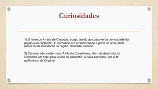1) O nome do Arraial de Canudos, surgiu devido ao costume da comunidade da
região usar cachimbo. O cachimbo era confeccionado a partir de uma planta
nativa muito abundante na região, chamada Canudo.
2) Canudos não existe mais. A vila do Conselheiro, além de destruída, foi
submersa em 1969 pelo açude de Cocorobó. A nova Canudos, fica a 10
quilômetros da Original.
 