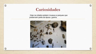 Hoje na cidade existem museus e parques que
preservam parte da época guerra.
 