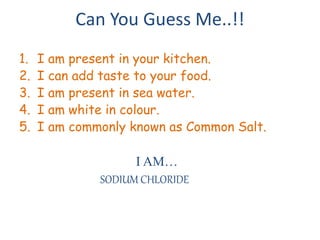 Can You Guess Me..!! 
1. I am present in your kitchen. 
2. I can add taste to your food. 
3. I am present in sea water. 
4. I am white in colour. 
5. I am commonly known as Common Salt. 
I AM… 
SODIUM CHLORIDE 
