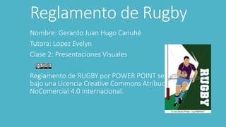 Reglamento de Rugby
Nombre: Gerardo Juan Hugo Canuhé
Tutora: Lopez Evelyn
Clase 2: Presentaciones Visuales
Reglamento de RUGBY por POWER POINT se distribuye
bajo una Licencia Creative Commons Atribución-
NoComercial 4.0 Internacional.
 