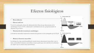 Efectos fisiológicos
• Menor dilución.
• Efectos wash out:
Uno de los principales efectos de administrar altos flujos de gas directamente en la
nasofaringe es lavar el CO2 , reduciendo la reinhalación de este y proporcionando un
depósito de gas fresco.
• Disminución de la resistencia nasofaríngea:
Coincidir las demandas inspiratorias máximas del paciente con las entregadas por la CNAF.
• Mejora el clearence mucociliar:
La entrega de un gas termohumidificado causará menos descamación mucociliar y por lo
tanto, mantendrá el clearence mucociliar en mayor grado que otros métodos de suministro
de oxígeno que no tienen estas características.
 