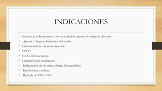 INDICACIONES
• Insuficiencia Respiratoria y/o necesidad de aportes de oxígeno elevadas.
• Apneas / Apnea obstructiva del sueño.
• Obstrucción de vía aérea superior.
• EPOC
• CX Cardiovasculares.
• Laringitis post extubación.
• Inflamación de vía aérea (Asma, Bronquiolitis).
• Insuficiencia cardiaca.
• Retirada de VM o VNI
 