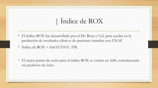 | Índice de ROX
• El índice ROX fue desarrollado por el Dr. Roca y Col. para ayudar en la
predicción de resultados clínicos de pacientes tratados con CNAF.
• Índice de ROX = SatO2/FiO2 /FR.
• El mejor punto de corte para el índice ROX se estimó en 4,88, constituyendo
un predictor de éxito.
 