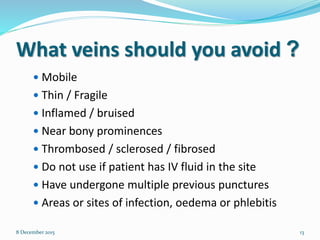 What veins should you avoid ?
 Mobile
 Thin / Fragile
 Inflamed / bruised
 Near bony prominences
 Thrombosed / sclerosed / fibrosed
 Do not use if patient has IV fluid in the site
 Have undergone multiple previous punctures
 Areas or sites of infection, oedema or phlebitis
8 December 2015 13
 