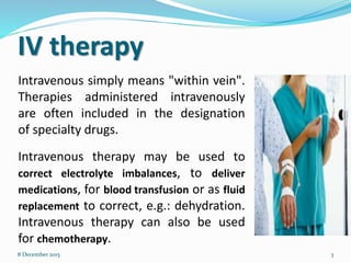 IV therapy
Intravenous simply means "within vein".
Therapies administered intravenously
are often included in the designation
of specialty drugs.
8 December 2015 3
Intravenous therapy may be used to
correct electrolyte imbalances, to deliver
medications, for blood transfusion or as fluid
replacement to correct, e.g.: dehydration.
Intravenous therapy can also be used
for chemotherapy.
 