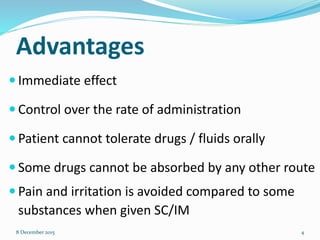 Advantages
 Immediate effect
 Control over the rate of administration
 Patient cannot tolerate drugs / fluids orally
 Some drugs cannot be absorbed by any other route
 Pain and irritation is avoided compared to some
substances when given SC/IM
8 December 2015 4
 