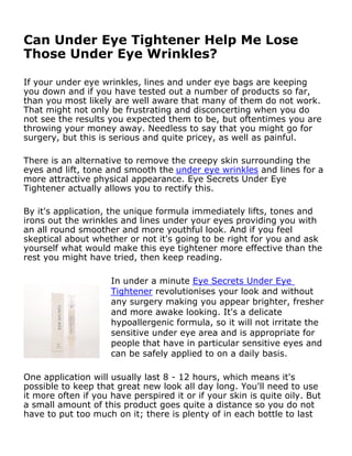 Can Under Eye Tightener Help Me Lose
Those Under Eye Wrinkles?

If your under eye wrinkles, lines and under eye bags are keeping
you down and if you have tested out a number of products so far,
than you most likely are well aware that many of them do not work.
That might not only be frustrating and disconcerting when you do
not see the results you expected them to be, but oftentimes you are
throwing your money away. Needless to say that you might go for
surgery, but this is serious and quite pricey, as well as painful.

There is an alternative to remove the creepy skin surrounding the
eyes and lift, tone and smooth the under eye wrinkles and lines for a
more attractive physical appearance. Eye Secrets Under Eye
Tightener actually allows you to rectify this.

By it's application, the unique formula immediately lifts, tones and
irons out the wrinkles and lines under your eyes providing you with
an all round smoother and more youthful look. And if you feel
skeptical about whether or not it's going to be right for you and ask
yourself what would make this eye tightener more effective than the
rest you might have tried, then keep reading.

                     In under a minute Eye Secrets Under Eye
                     Tightener revolutionises your look and without
                     any surgery making you appear brighter, fresher
                     and more awake looking. It's a delicate
                     hypoallergenic formula, so it will not irritate the
                     sensitive under eye area and is appropriate for
                     people that have in particular sensitive eyes and
                     can be safely applied to on a daily basis.

One application will usually last 8 - 12 hours, which means it's
possible to keep that great new look all day long. You'll need to use
it more often if you have perspired it or if your skin is quite oily. But
a small amount of this product goes quite a distance so you do not
have to put too much on it; there is plenty of in each bottle to last
for 30 days.
 