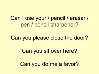 Can I use your / pencil / eraser /
   pen / pencil-sharpener?

Can you please close the door?

    Can you sit over here?

    Can you do me a favor?
 