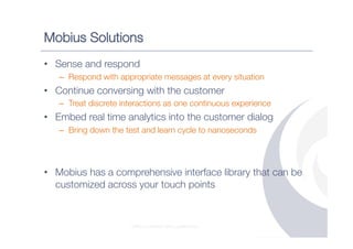 Mobius Solutions
•  Sense and respond
   –  Respond with appropriate messages at every situation
•  Continue conversing with the customer
   –  Treat discrete interactions as one continuous experience
•  Embed real time analytics into the customer dialog
   –  Bring down the test and learn cycle to nanoseconds




•  Mobius has a comprehensive interface library that can be
   customized across your touch points



                       STRICTLY PRIVATE AND CONFIDENTIAL
 