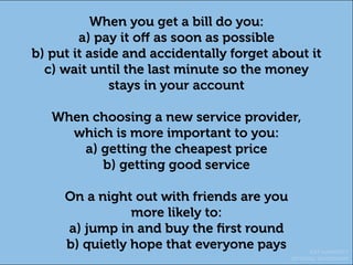 KAT HARDISTY
OPTIMAL WORKSHOP
When you get a bill do you:
a) pay it off as soon as possible
b) put it aside and accidentally forget about it
c) wait until the last minute so the money
stays in your account
When choosing a new service provider,
which is more important to you:
a) getting the cheapest price
b) getting good service
On a night out with friends are you
more likely to:
a) jump in and buy the first round
b) quietly hope that everyone pays
 