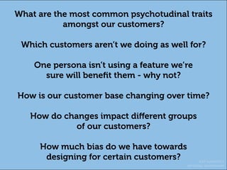 KAT HARDISTY
OPTIMAL WORKSHOP
What are the most common psychotudinal traits
amongst our customers?
Which customers aren’t we doing as well for?
One persona isn’t using a feature we’re
sure will benefit them - why not?
How is our customer base changing over time?
How do changes impact different groups
of our customers?
How much bias do we have towards
designing for certain customers?
 
