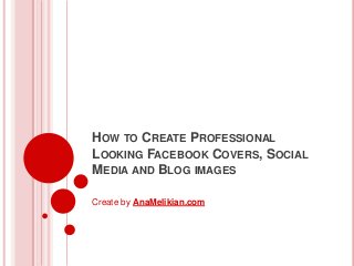 HOW TO CREATE PROFESSIONAL
LOOKING FACEBOOK COVERS, SOCIAL
MEDIA AND BLOG IMAGES
Create by AnaMelikian.com

 