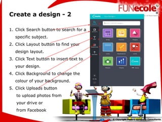 Create a design - 2
1. Click Search button to search for a
specific subject.
2. Click Layout button to find your
design layout.
3. Click Text button to insert text to
your design.
4. Click Background to change the
colour of your background.
5. Click Uploads button
to upload photos from
your drive or
from Facebook
 