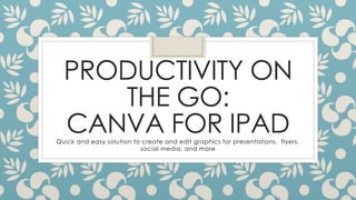 PRODUCTIVITY ON
THE GO:
CANVA FOR IPADQuick and easy solution to create and edit graphics for presentations, flyers,
social media, and more
 