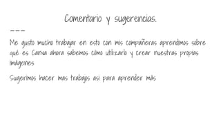 Comentario y sugerencias.
Me gusto mucho trabajar en esto con mis compañeras aprendimos sobre
qué es Canva ahora sabemos cómo utilizarlo y crear nuestras propias
imágenes
Sugerimos hacer mas trabajos asi para aprender más
 