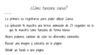 ¿Cómo funciona canva?
Lo primero es registrarse para poder utilizar Canva
La aplicación te muestra una breve animación de 23 segundos en la
que te muestra como funciona de forma básica
Ahora podemos cambiar de color los diferentes elementos
Buscar una imagen y colocarla en la página
Añadir un fundo a una página
 