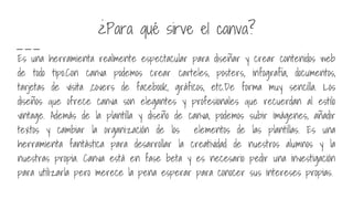 ¿Para qué sirve el canva?
Es una herramienta realmente espectacular para diseñar y crear contenidos web
de todo tipo.Con canva podemos crear carteles, posters, infografía, documentos,
tarjetas de visita ,covers de facebook, gráficos, etc.De forma muy sencilla. Los
diseños que ofrece canva son elegantes y profesionales que recuerdan al estilo
vintage. Además de la plantilla y diseño de canva, podemos subir imágenes, añadir
textos y cambiar la organización de los elementos de las plantillas. Es una
herramienta fantástica para desarrollar la creatividad de nuestros alumnos y la
nuestras propia. Canva está en fase beta y es necesario pedir una investigación
para utilizarla pero merece la pena esperar para conocer sus intereses propias.
 