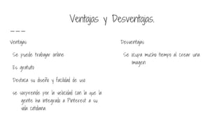 Ventajas y Desventajas.
Ventajas:
Se puede trabajar online
Es gratuito
Destaca su diseño y facilidad de uso
se sorprende por la velocidad con la que la
gente ha integrado a Pinterest a su
vida cotidiana.
Desventajas:
Se ocupa mucho tiempo al crear una
imagen
 