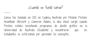¿Cuando se fundó canva?
Canva fue fundada en 2012 en Sydney Australia por Melanie Perkins
Acantilado Obrecht y Cameron Adams, la idea inicial surgió cuando
Perkins estaba enseñando programas de diseño gráfico en la
Universidad de Australia Occidental y encontraron que los
estudiantes se esforzaban por aprender los conceptos .
 