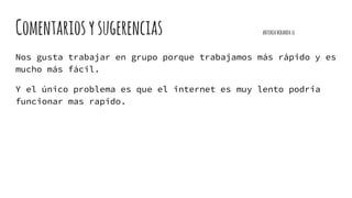 Comentariosysugerencias ANTONIAMIRANDA16
Nos gusta trabajar en grupo porque trabajamos más rápido y es
mucho más fácil.
Y el único problema es que el internet es muy lento podria
funcionar mas rapido.
 
