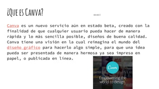 ¿QueesCanva? sofiasoto 32
Canva es un nuevo servicio aún en estado beta, creado con la
finalidad de que cualquier usuario pueda hacer de manera
rápida y lo más sencilla posible, diseños de buena calidad.
Canva tiene una visión en la cual reimagina el mundo del
diseño gráfico para hacerlo algo simple, para que una idea
pueda ser presentada de manera hermosa ya sea impresa en
papel, o publicada en línea.
 