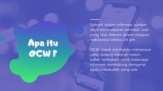 Sebuah sistem informasi sumber
daya pembelajaran berbasis web
yang bisa diakses dosen maupun
mahasiswa selama 24 jam.
OCW dapat membantu mahasiswa
yang sedang mencari materi
kuliah tambahan, serta beberapa
informasi pendukung mengenai
suatu matakuliah yang ada.
Apa itu
OCW ?
 