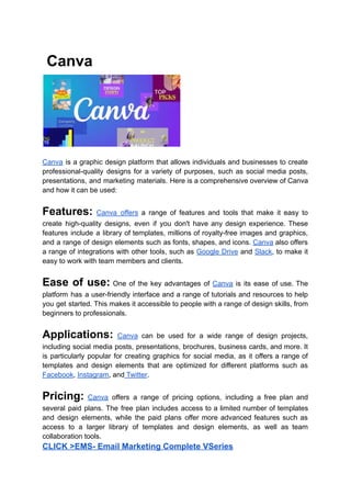 Canva
Canva is a graphic design platform that allows individuals and businesses to create
professional-quality designs for a variety of purposes, such as social media posts,
presentations, and marketing materials. Here is a comprehensive overview of Canva
and how it can be used:
Features: Canva offers a range of features and tools that make it easy to
create high-quality designs, even if you don't have any design experience. These
features include a library of templates, millions of royalty-free images and graphics,
and a range of design elements such as fonts, shapes, and icons. Canva also offers
a range of integrations with other tools, such as Google Drive and Slack, to make it
easy to work with team members and clients.
Ease of use: One of the key advantages of Canva is its ease of use. The
platform has a user-friendly interface and a range of tutorials and resources to help
you get started. This makes it accessible to people with a range of design skills, from
beginners to professionals.
Applications: Canva can be used for a wide range of design projects,
including social media posts, presentations, brochures, business cards, and more. It
is particularly popular for creating graphics for social media, as it offers a range of
templates and design elements that are optimized for different platforms such as
Facebook, Instagram, and Twitter.
Pricing: Canva offers a range of pricing options, including a free plan and
several paid plans. The free plan includes access to a limited number of templates
and design elements, while the paid plans offer more advanced features such as
access to a larger library of templates and design elements, as well as team
collaboration tools.
CLICK >EMS- Email Marketing Complete VSeries
 