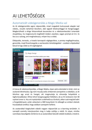 AI LEHET?S?GEK
Automatizlt videgenerls a Magic Media-val
Az AI videgenerls egyre npszer?bb, mivel megadott kulcsszavak alapjn tud
vides., vizulis tartalmat kszteni, akr egyedi ltvnyvilggal s hanganyaggal.
Megkerlhet? a drga felszerelsek beszerzse s a videszerkesztsi ismeretek
elsajttsa, ha megtanulunk megfelel? mdon utastst, vagyis prompt-ot rni. Ez
lesz az a sz?veg, ami meghatrozza, milyen lesz a vide.
Elkpzels, tervezs, a kreatv koncepci vglegestse, a promp megfogalmazsa,
generls, majd finomhangols a szerkesztsi lehet?sgekkel C ezekkel a lpsekkel
kszl el egy vide az AI segtsgvel.
A Canva AI videszerkeszt?je, a Magic Media, olyan extra elemeket is knl, mint az
avatarok ltrehozsa. ?gy nem muszj vals embernek szerepelnie a videban, az AI
ltrehoz egy arcot s hangot, aki megmutatja s elmondja helyettnk a
legfontosabbakat. Ehhez lehet hanganyagokat felt?lteni, de az AI rendszere mr 40
nyelvet ismer is. Ha a mi nyelvnk?n is elrhet? ez a funkci, akkor csakmeg kell adni
a forgatk?nyvet, aztn vlasztani a 300 hang k?zl. Ez el?segti az emberi elemek
hozzadst anlkl, hogy valban szerepelni kellene.
Az avatarokkal kiegsztett videk nagyon npszer?ek az e-learning terletn. A
szerepl? szemly interjszer?en meg is tudja szltja a nz?t. Ez olyan, mintha
szemlyes beszlgets t?rtnne s az avatarokkal kszl? videk kivlak a r?vid s
 