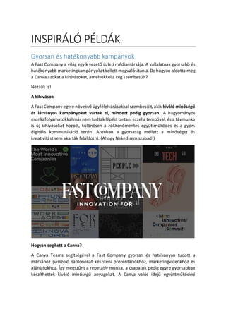 INSPIR?L? P?LD?K
Gyorsan s hatkonyabb kampnyok
A Fast Company a vilg egyik vezet? zleti mdiamrkja. A vllalatnak gyorsabb s
hatkonyabb marketingkampnyokat kellett megvalstania. Dehogyan oldotta meg
a Canva azokat a kihvsokat, amelyekkel a cg szembeslt?
Nzzk is!
A kihvsok
A Fast Company egyre n?vekv? gyflelvrsokkal szembeslt, akik kivl min?sg?
s ltvnyos kampnyokat vrtak el, mindezt pedig gyorsan. A hagyomnyos
munkafolyamatokkal mr nem tudtak lpst tartani ezzel a tempval, s a tvmunka
is j kihvsokat hozott, kl?n?sen a z?kken?mentes egyttm?k?ds s a gyors
digitlis kommunikci tern. Azonban a gyorsasg mellett a min?sget s
kreativitst sem akartk felldozni. (Ahogy Neked sem szabad!)
Hogyan segtett a Canva?
A Canva Teams segtsgvel a Fast Company gyorsan s hatkonyan tudott a
mrkhoz passzol sablonokat kszteni prezentcikhoz, marketingvidekhoz s
ajnlatokhoz. ?gy megsz?nt a repetatv munka, a csapatok pedig egyre gyorsabban
kszthettek kivl min?sg? anyagokat. A Canva vals idej? egyttm?k?dsi
 