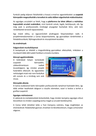 funkcii pedig teljesen felvltottk a hossz e-mail-es egyeztetseket: a csapatok
k?nnyedn megoszthattk a terveiket s vals id?ben vgezhettek mdostsokat.
Az egysges arculatrt az felelt, hogy a platformra be lehet lltani a mrkhoz
kapcsold arculati eszk?z?ket, mint konkrt sznek, logk, bet?tpusok, stb. ?gy
mg azok is professzionlis min?sg? anyagokat hozhattak ltre, akik nem
rendelkeztek tervez?i tapasztalattal.
Egy msik el?ny, az egyszer?stett jvhagysi folyamatokban rejlik. A
projektmenedzsmentet a Canva k?zpontostotta, gy gyorsabban t?rtnhettek a
feladatkiosztsok, fjlmegosztsok s visszajelzsek kezelse.
Az eredmnyek
Felgyorstott munkafolyamat
A kampnyok az ?tlett?l a megvalstsig gyorsabban elkszltek, mik?zben a
munkaer? t?bb id?t tudott fordtani a kreatv munkra.
K?nny? egyttm?k?ds
A kl?nb?z? helyen tartzkod
csapatok k?nnyedn,
z?kken?mentesen tudtak
?sszedolgozni, gy minden projekt
hatrid?re elkszlt. Az egyeztetsi
nehzsgek miatt mr nem fordulhat
el? csszs s a min?sg sem esik
vissza.
K?nnyebb alkots
A Canva eszk?zeivel brki k?nnyedn professzionlis tartalmat hozhatott ltre, gy
t?bb ember kezdhetett dolgozni a vizulis elemeken, ezzel is levve a terhet a
grafikai csapatrl.
Egysges mrkazenet
A sablonok s mrkakszletek biztostottk, hogy minden kampny egysges stlust
k?zvettsen s minden csapattag tartsa magt az arculati kzik?nyvh?z.
A Canva teht lehet?v tette a Fast Company szmra, hogy megfeleljen az
elvrsoknak: feladataikat gyorsan, kreatvan s k?vetkezetesen, magas sznvonalon
vgezve.
 