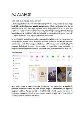 AZ ALAPOK
Mit kell tudnod a felletr?l?
A Canva egy felhasznlbart online tervez? platform, amely lehet?v teszi, hogy
brki k?nnyedn ksztsen vizulis tartalmakat. El?sz?r is ltogass el a Canva
weboldalra s hozz ltre egy ingyenes fikot, vagy jelentkezz be, ha mr van
profilod! A platform kl?nb?z? terveket knl, k?ztk ingyenes s prmium (fizet?s)
lehet?sgeket is. Utbbiban t?bb, korltlanabb lehet?sg ll rendelkezsre, de mr
az ingyenes verzi is nagy segtsg a tartalomksztsben.
Itt terveknek hvjuk az j tartalmakat, vagyis az j terv ksztsre kell kattintani. Itt
kivlaszthatod, milyen stlus s tpus tartalmat szeretnl, de akr keresssel is
sz?ktheted a k?rt. A Canva ugyanis hatalmas sablonk?nyvtrral rendelkezik, amit
rdemes felfedezni. Hasznlj kulcsszavakat a keresshez, hogy megtalld a
megfelel? sablont a projektedhez (pl. Instagram poszt, minimalista stlus, bzs, stb.).
Nagy el?ny, hogy az egyes k?z?ssgi felletekre mr alapvet?en a megfelel?,
preferlt mretben kszl az res vszon, vagy az talakthat s egyedire
szabhat sablon. Persze ezekt?l a belltsoktl eltr? vizulis tartalmat is
alkothatsz: ha egyedi mret? tervet szeretnl, vlaszd a ?Sajt mret lehet?sget,
ahol megadhatod a pontos mreteket.
 