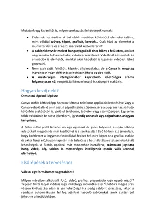 Mutatunk egy kis zelt?t is, milyen szerkesztsi lehet?sgek vannak:
? Elelemek hozzadsa: A bal oldali menben kl?nb?z? elemeket tallsz,
mint pldul sz?veg, kpek, grafikk, keretek Csak hzd az elemeket a
munkaterletre s sznezd, mretezd kedved szerint!
? A sablonk?nyvtr mellett hanganyagokbl sincs hiny a felleten, amiket
nagyszer?en felhasznlhatsz videszerkesztsnl. Videknl tmenetek s
animcik is elrhet?k, amikkel akr kpekb?l is izgalmas videkat lehet
generlni.
? Nem csak sajt felt?lt?tt kpeket alkalmazhatsz, de a Canva is rengeteg
ingyenesen vagy el?fizetssel felhasznlhat opcit knl.
? A mestersges intelligencihoz kapcsold lehet?sgek szma
folyamatosan n?, van pldul kpszerkeszt? s sz?vegr eszk?z is.
Hogyan kezdj neki?
?tmutat lpsr?l-lpsre
Canva profilt ktflekpp hozhatsz ltre: a telefonos applikci let?ltsvel vagy a
Canva weboldalrl, amit asztali gpr?l is elrsz. Szerencsre a program hasznlhat
kl?nfle eszk?z?k?n is, pldul telefonon, tableten vagy szmtgpen. Egyszerre
t?bb eszk?z?n is be tudsz jelentkezni, gy mindig onnan s gy dolgozhatsz, ahogyan
knyelmes.
A felhasznli profil ltrehozsa egy egyszer? s gyors folyamat, csupn nhny
adatot kell megadni s mr kezd?dhet is a szerkeszts! Els? k?rben azt javasoljuk,
hogy ksrletezz az ingyenes funkcikkal, fedezd fel, mire kpes ez a grafikai eszk?z
s akkor fizess el?, ha prnap utn mr belej?ssza hasznlatba s tetszenek a knlt
lehet?sgek. A fizet?s opcival mr mindenhez hozzfrsz, szmtalan jogtiszta
hang, vide, kp, sablon s mestersges intelligencia eszk?z vlik azonnal
elrhet?v.
Els? lpsek a tervezshez
Vlassz egy formtumot vagy sablont!
Milyen mretben alkotnl? Fot, vide, grafika, prezentci vagy egyb kszl?
Teljesen tiszta lappal indtasz vagy inkbb egy sablont keresel? Utbbira mg az res
vszon kivlasztsa utn is van lehet?sg! Ha pedig sablont vlasztasz, akkor a
rendszer automatikusan fel fog ajnlani hasonl sablonokat, amik szintn jl
j?hetnek a ks?bbiekben.
 