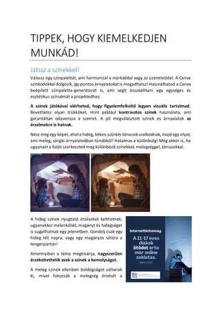 TIPPEK, HOGY KIEMELKEDJEN
MUNK?D!
Jtssz a sznekkel!
Vlassz egy sznpalettt, ami harmonizl a mrkddal vagy az zeneteddel. A Canva
sznkdokkal dolgozik, gy pontos rnyalatokat is megadhatsz! Hasznlhatod a Canva
beptett sznpaletta-genertort is, ami segt ?sszelltani egy egysges s
eszttikus sznsmt a projektedhez.
A sznek jtkval elrheted, hogy figyelemfelkelt? legyen vizulis tartalmad.
Bevethetsz olyan trkk?ket, mint pldul kontrasztos sznek hasznlata, ami
garantltan odavonzza a szemet. A jl megvlasztott sznek s rnyalatok az
rzelmekre is hatnak.
Nzz meg egy kpet, ahola hideg, kkes-szrks tnusokuralkodnak, majd egy olyat,
ami meleg, srgs rnyalatokban tnd?k?l! Hatalmas a kl?nbsg! Mg akkor is, ha
ugyanazt a fott szerkeszted meg kl?nb?z? sznekkel, melegsggel, tnusokkal.
A hideg sznek nyugtat rzseket kelthetnek,
ugyanakkor melanklit, magnyt s hidegsget
is sugallhatnak egy jelenetben. Gondolj csak egy
hideg tli napra, vagy egy magnyos stra a
tengerparton!
Amennyiben a tma megkvnja, nagyszer?en
rzkeltethetik ezek a sznek a komolysgot.
A meleg sznek ellenben boldogsgot vltanak
ki, mivel fokozzk a melegsg rzst a
 