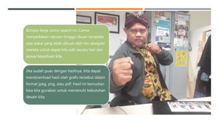 Konsep kerja canva seperti ini: Canva
menyediakan ratusan hingga ribuan template
siap pakai yang telah dibuat oleh tim designer
mereka untuk dapat kita edit sesuka hati dan
sesuai keperluan kita.
Jika sudah puas dengan hasilnya, kita dapat
mendownload hasil olah grafis tersebut dalam
format jpeg, png, atau pdf. Hasil ini kemudian
bisa kita gunakan untuk memenuhi kebutuhan
desain kita.
 