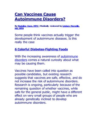 Can Vaccines Cause
Autoimmune Disorders?
By Madeline Vann, MPH | Medically reviewed by Lindsey Marcellin,
MD, MPH
Some people think vaccines actually trigger the
development of autoimmune diseases. Is this
really the case
6 Colorful Diabetes-Fighting Foods
With the increasing awareness of autoimmune
disorders comes a natural curiosity about what
may be causing them.
Vaccines have been called into question as
possible candidates, but existing research
suggests that vaccines are safe, effective, and do
not increase the risk of autoimmune disorders.
Research is ongoing, particularly because of the
remaining question of whether vaccines, while
safe for the general public, might have a different
effect on very small groups of people who are
already genetically inclined to develop
autoimmune disorders.
 