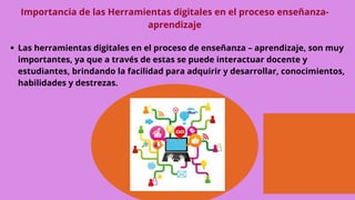 Importancia de las Herramientas digitales en el proceso enseñanza-
aprendizaje
Las herramientas digitales en el proceso de enseñanza – aprendizaje, son muy
importantes, ya que a través de estas se puede interactuar docente y
estudiantes, brindando la facilidad para adquirir y desarrollar, conocimientos,
habilidades y destrezas.
 